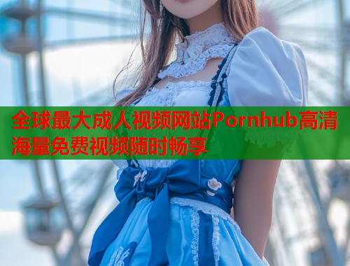 全球最大成人视频网站Pornhub高清海量免费视频随时畅享