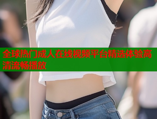 全球热门成人在线视频平台精选体验高清流畅播放 全球热门成人在线视频平台精选体验高清流畅播放