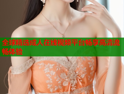 全球精选成人在线视频平台畅享高清流畅体验