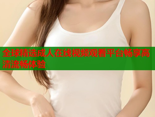 全球精选成人在线视频观看平台畅享高清流畅体验