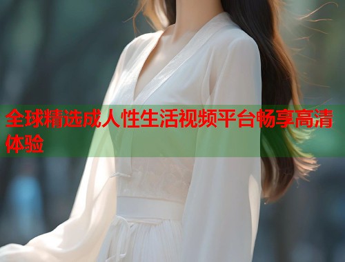 全球精选成人性生活视频平台畅享高清体验