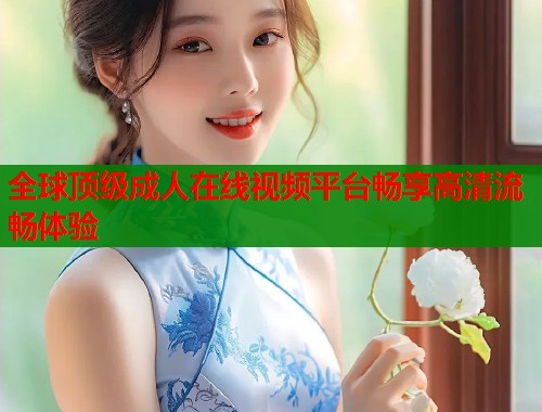 全球顶级成人在线视频平台畅享高清流畅体验