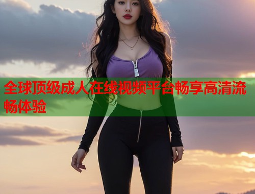 全球顶级成人在线视频平台畅享高清流畅体验