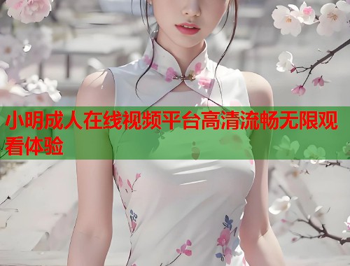 小明成人在线视频平台高清流畅无限观看体验