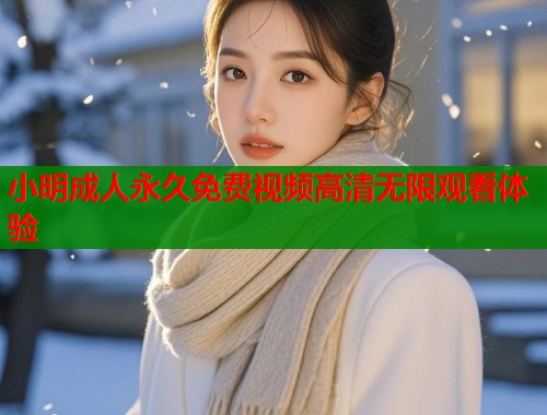 小明成人永久免费视频高清无限观看体验 小明成人永久免费视频高清无限观看体验
