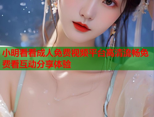 小明看看成人免费视频平台高清流畅免费看互动分享体验