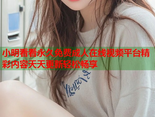 小明看看永久免费成人在线视频平台精彩内容天天更新轻松畅享