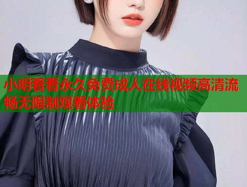 小明看看永久免费成人在线视频高清流畅无限制观看体验