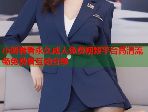 小明看看永久成人免费视频平台高清流畅免费看互动分享