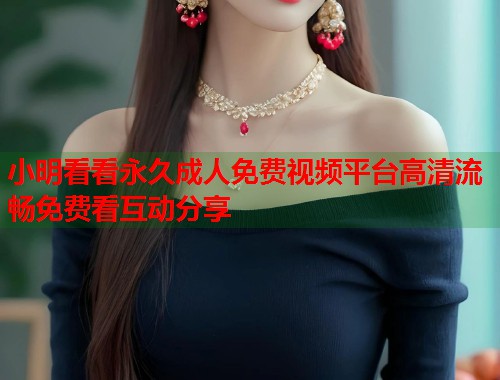 小明看看永久成人免费视频平台高清流畅免费看互动分享