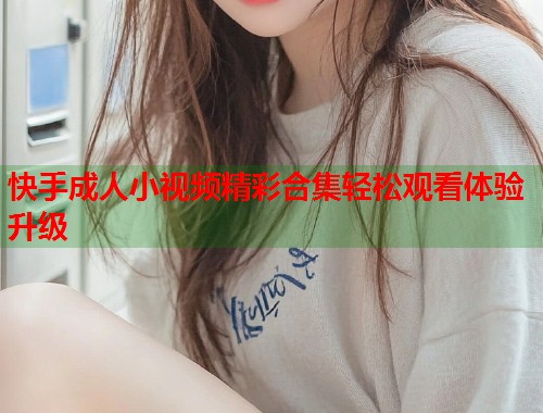 快手成人小视频精彩合集轻松观看体验升级