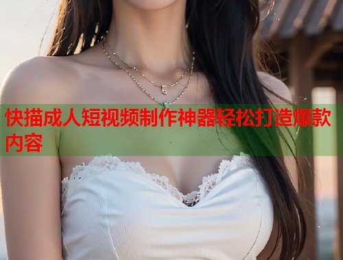 快描成人短视频制作神器轻松打造爆款内容