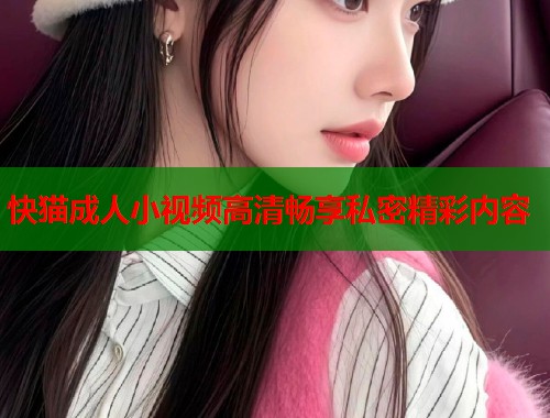 快猫成人小视频高清畅享私密精彩内容