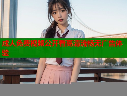 成人免费视频公开看高清流畅无广告体验