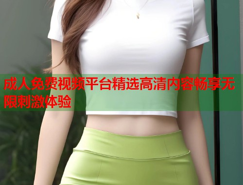 成人免费视频平台精选高清内容畅享无限刺激体验