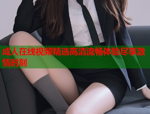 成人在线视频精选高清流畅体验尽享激情时刻