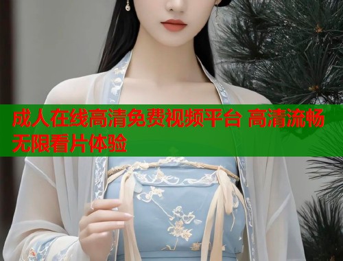 成人在线高清免费视频平台 高清流畅无限看片体验