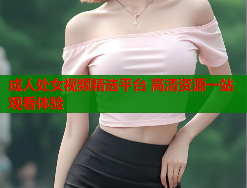 成人处女视频精选平台 高清资源一站观看体验