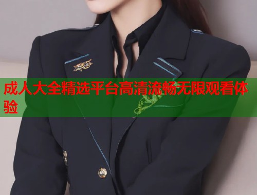 成人大全精选平台高清流畅无限观看体验