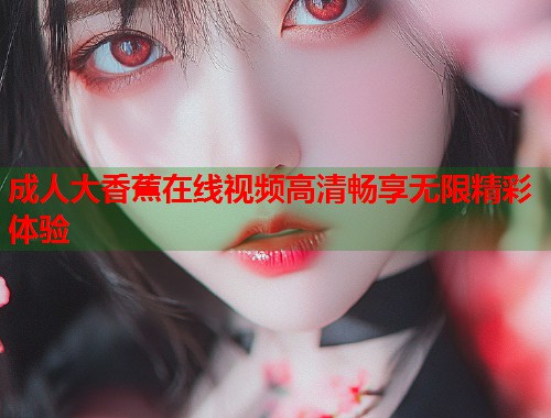 成人大香蕉在线视频高清畅享无限精彩体验