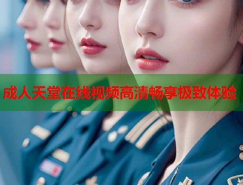 成人天堂在线视频高清畅享极致体验
