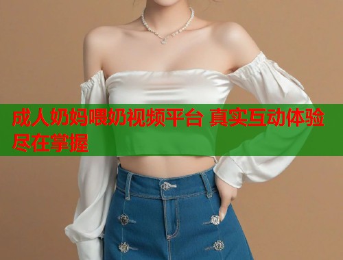 成人奶妈喂奶视频平台 真实互动体验尽在掌握