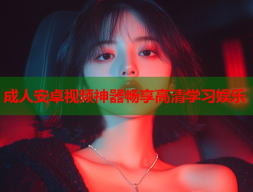 成人安卓视频神器畅享高清学习娱乐 成人安卓视频神器畅享高清学习娱乐
