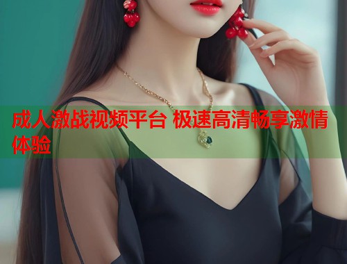 成人激战视频平台 极速高清畅享激情体验