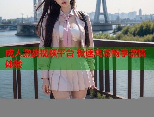 成人激战视频平台 极速高清畅享激情体验