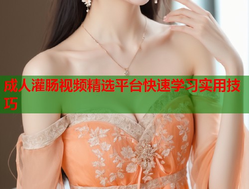 成人灌肠视频精选平台快速学习实用技巧