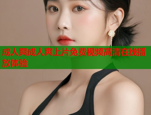 成人爽成人爽上片免费视频高清在线播放体验