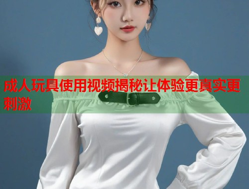 成人玩具使用视频揭秘让体验更真实更刺激