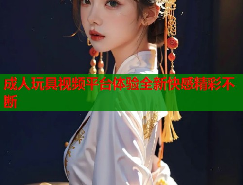 成人玩具视频平台体验全新快感精彩不断