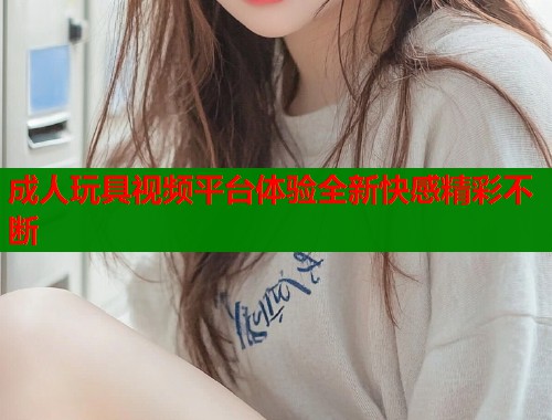 成人玩具视频平台体验全新快感精彩不断