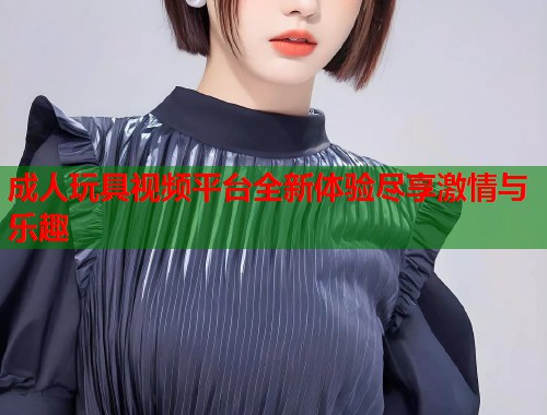 成人玩具视频平台全新体验尽享激情与乐趣