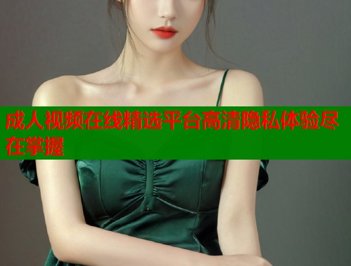 成人视频在线精选平台高清隐私体验尽在掌握