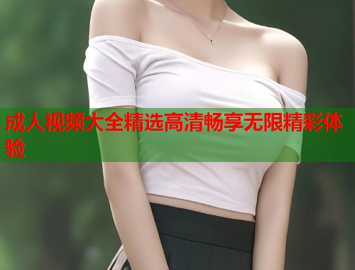 成人视频大全精选高清畅享无限精彩体验