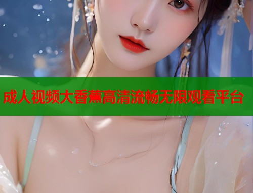 成人视频大香蕉高清流畅无限观看平台