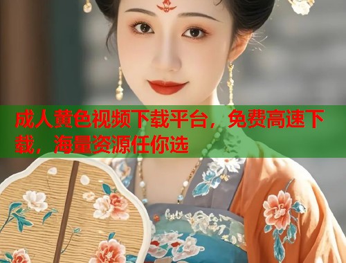 成人黄色视频下载平台，免费高速下载，海量资源任你选