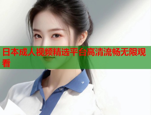 日本成人视频精选平台高清流畅无限观看 日本成人视频精选平台高清流畅无限观看
