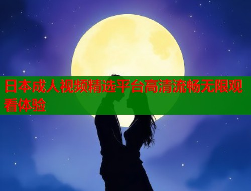 日本成人视频精选平台高清流畅无限观看体验
