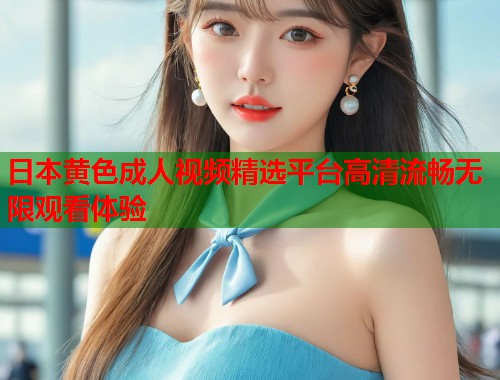 日本黄色成人视频精选平台高清流畅无限观看体验
