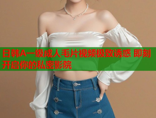 日韩A一级成人毛片视频极致诱惑 即刻开启你的私密影院