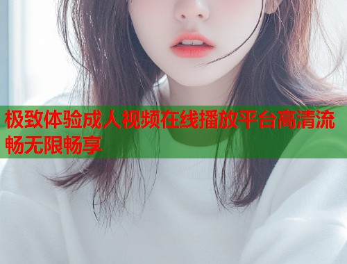 极致体验成人视频在线播放平台高清流畅无限畅享