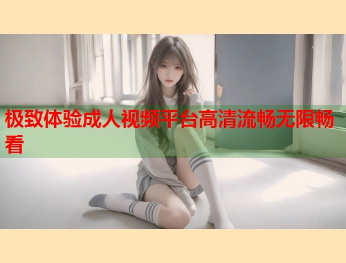 极致体验成人视频平台高清流畅无限畅看