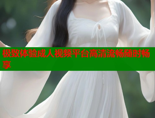 极致体验成人视频平台高清流畅随时畅享