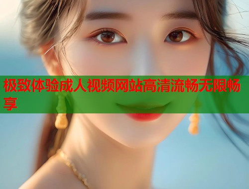 极致体验成人视频网站高清流畅无限畅享