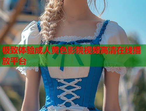 极致体验成人黄色影院视频高清在线播放平台