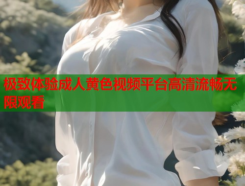 极致体验成人黄色视频平台高清流畅无限观看