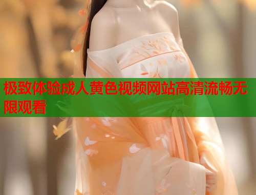 极致体验成人黄色视频网站高清流畅无限观看